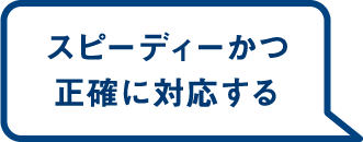 スピーディーかつ正確に対応する